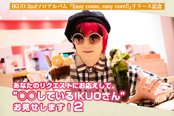 IKUO 2ndソロアルバム『Easy come, easy core!!』リリース記念 「あなたのリクエストにお応えして、“〇〇しているIKUOさん”お見せします！2」